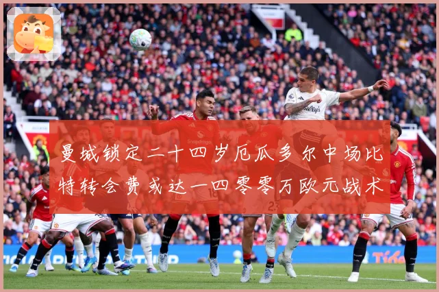 曼城锁定二十四岁厄瓜多尔中场比特转会费或达一四零零万欧元战术观察