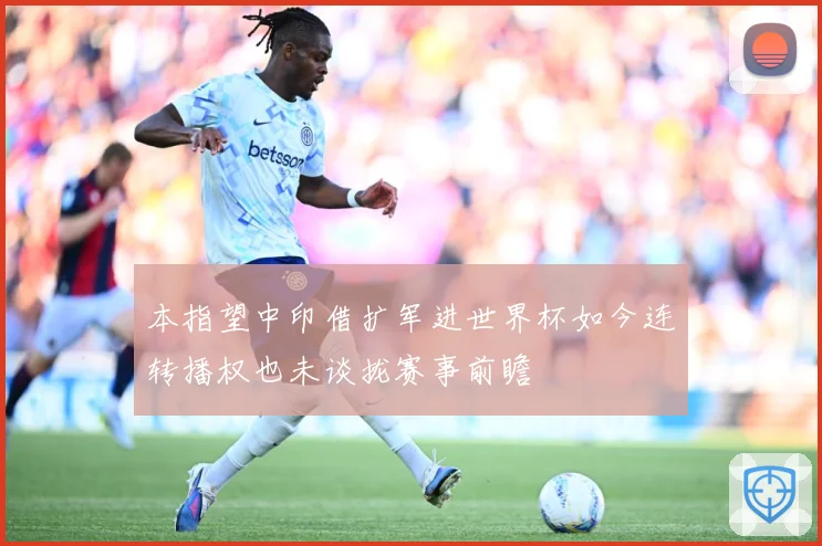 本指望中印借扩军进世界杯如今连转播权也未谈拢赛事前瞻