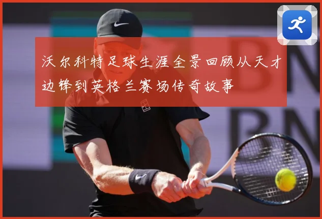 沃尔科特足球生涯全景回顾从天才边锋到英格兰赛场传奇故事